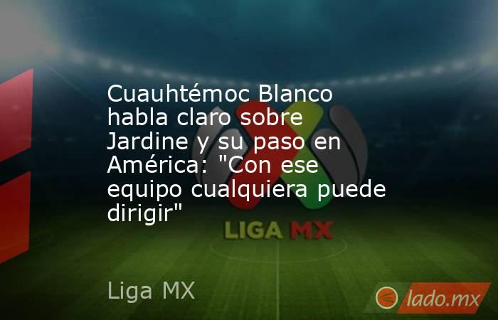 Cuauhtémoc Blanco habla claro sobre Jardine y su paso en América: 