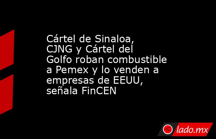 Cártel de Sinaloa, CJNG y Cártel del Golfo roban combustible a Pemex y lo venden a empresas de EEUU, señala FinCEN. Noticias en tiempo real
