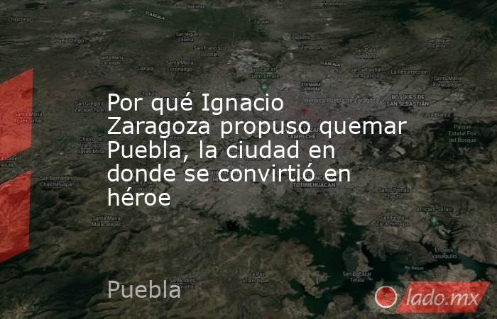 Por qué Ignacio Zaragoza propuso quemar Puebla, la ciudad en donde se convirtió en héroe. Noticias en tiempo real