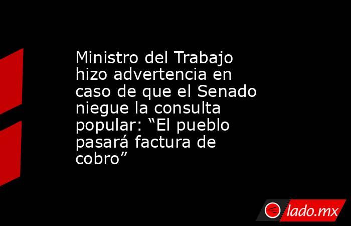 Ministro del Trabajo hizo advertencia en caso de que el Senado niegue la consulta popular: “El pueblo pasará factura de cobro”. Noticias en tiempo real