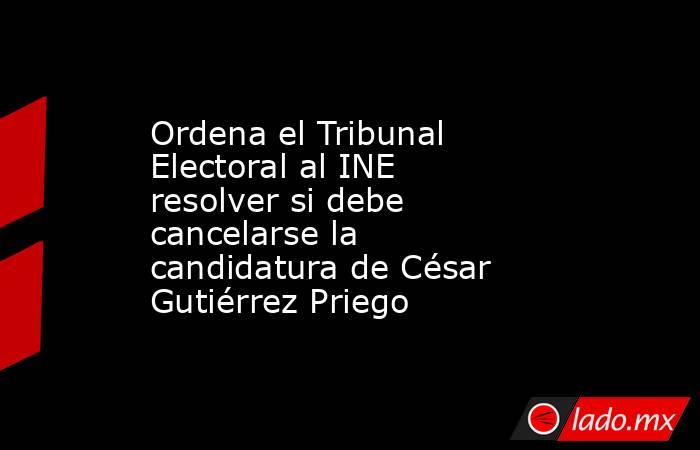 Ordena el Tribunal Electoral al INE resolver si debe cancelarse la candidatura de César Gutiérrez Priego. Noticias en tiempo real