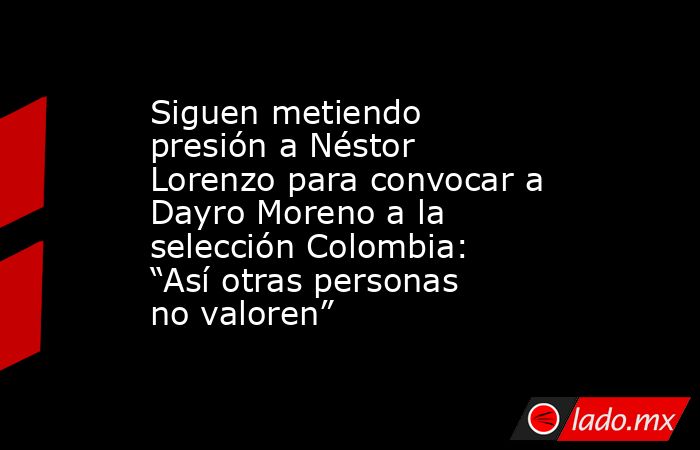 Siguen metiendo presión a Néstor Lorenzo para convocar a Dayro Moreno a la selección Colombia: “Así otras personas no valoren”. Noticias en tiempo real