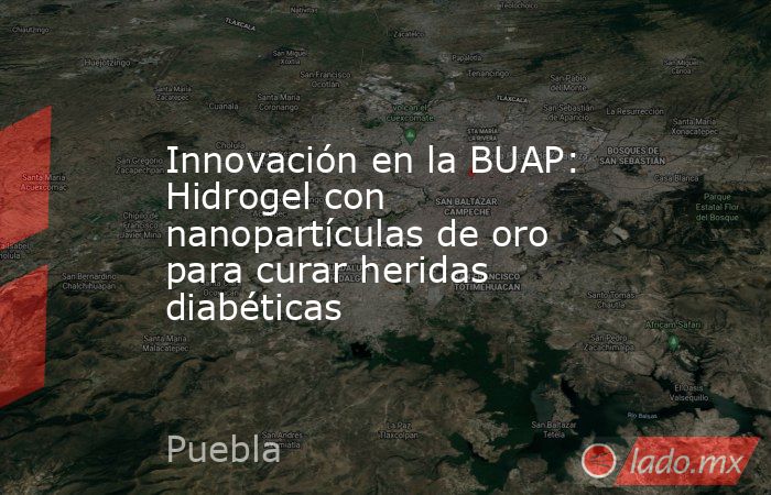 Innovación en la BUAP: Hidrogel con nanopartículas de oro para curar heridas diabéticas. Noticias en tiempo real