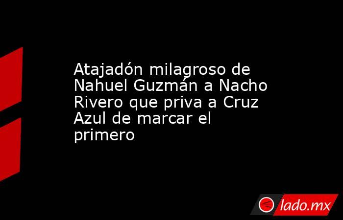 Atajadón milagroso de Nahuel Guzmán a Nacho Rivero que priva a Cruz Azul de marcar el primero. Noticias en tiempo real