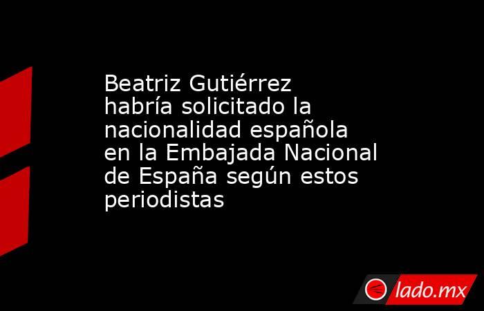 Beatriz Gutiérrez habría solicitado la nacionalidad española en la Embajada Nacional de España según estos periodistas. Noticias en tiempo real