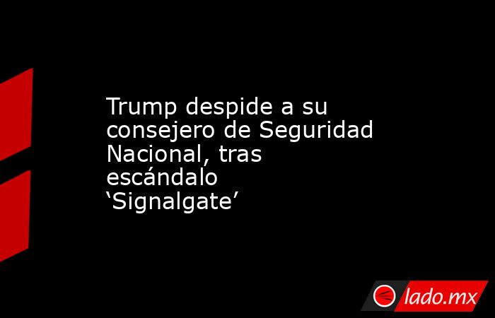 Trump despide a su consejero de Seguridad Nacional, tras escándalo ‘Signalgate’. Noticias en tiempo real