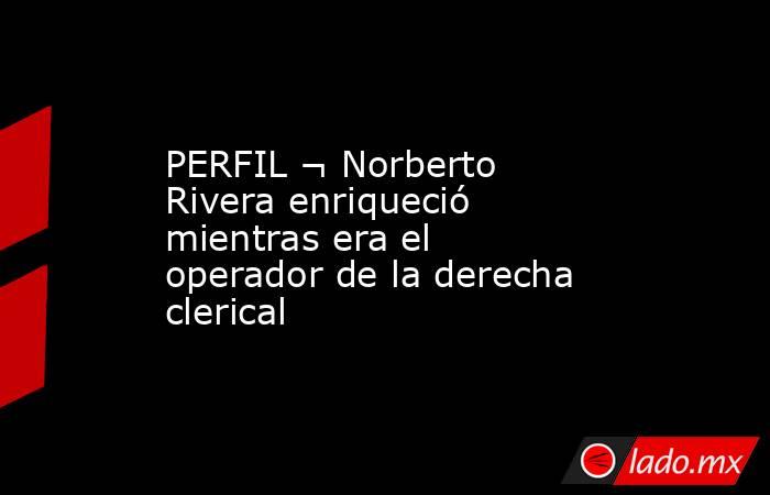 PERFIL ¬ Norberto Rivera enriqueció mientras era el operador de la derecha clerical. Noticias en tiempo real