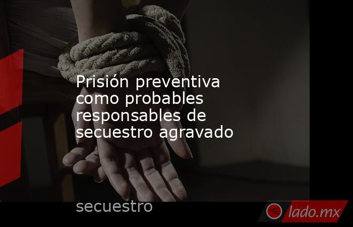 Prisión preventiva como probables responsables de secuestro agravado. Noticias en tiempo real