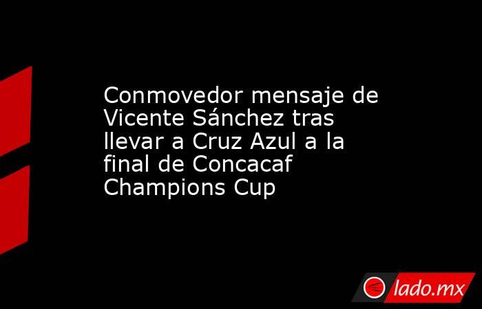 Conmovedor mensaje de Vicente Sánchez tras llevar a Cruz Azul a la final de Concacaf Champions Cup. Noticias en tiempo real