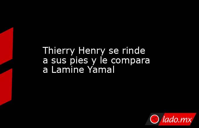                 Thierry Henry se rinde a sus pies y le compara a Lamine Yamal             . Noticias en tiempo real
