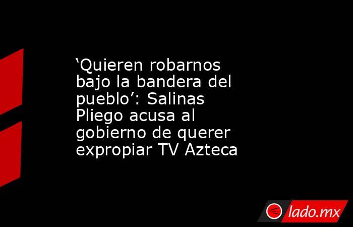 ‘Quieren robarnos bajo la bandera del pueblo’: Salinas Pliego acusa al gobierno de querer expropiar TV Azteca. Noticias en tiempo real