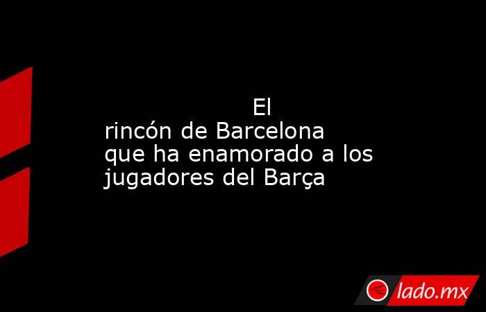                                                                                                                    El rincón de Barcelona que ha enamorado a los jugadores del Barça                                                                           . Noticias en tiempo real