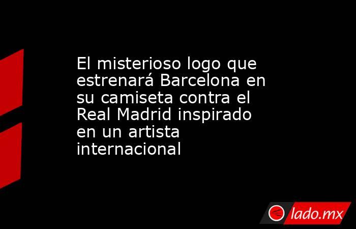 El misterioso logo que estrenará Barcelona en su camiseta contra el Real Madrid inspirado en un artista internacional. Noticias en tiempo real