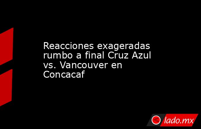 Reacciones exageradas rumbo a final Cruz Azul vs. Vancouver en Concacaf. Noticias en tiempo real