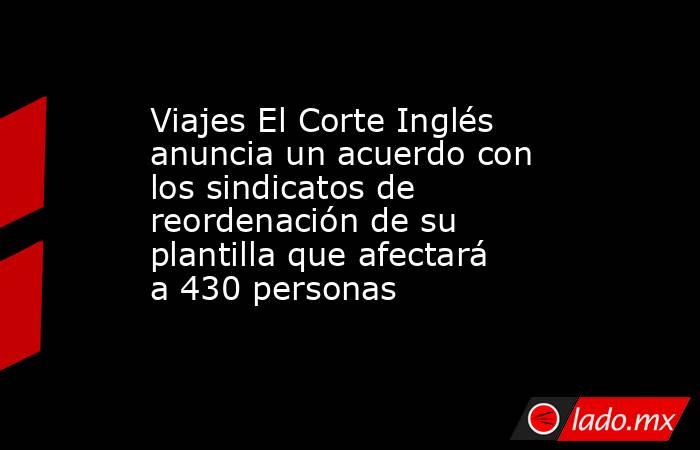 Viajes El Corte Inglés anuncia un acuerdo con los sindicatos de reordenación de su plantilla que afectará a 430 personas. Noticias en tiempo real