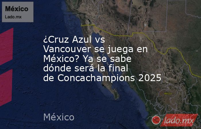 ¿Cruz Azul vs Vancouver se juega en México? Ya se sabe dónde será la final de Concachampions 2025. Noticias en tiempo real