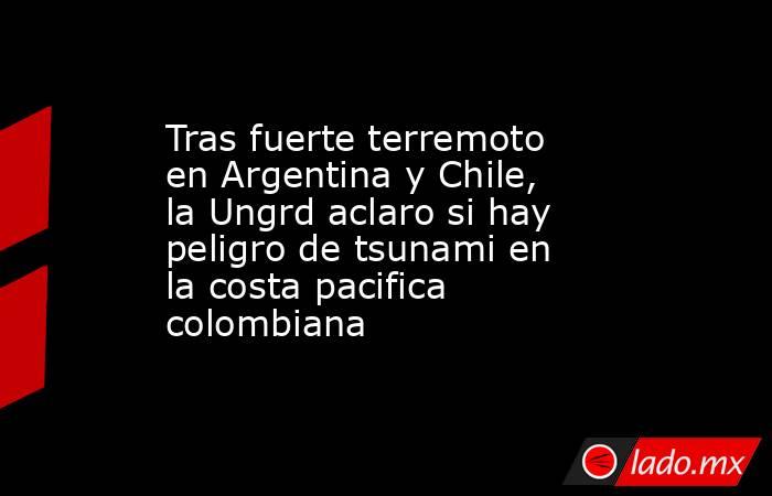 Tras fuerte terremoto en Argentina y Chile, la Ungrd aclaro si hay peligro de tsunami en la costa pacifica colombiana. Noticias en tiempo real