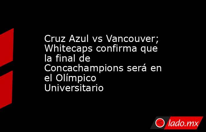 Cruz Azul vs Vancouver; Whitecaps confirma que la final de Concachampions será en el Olímpico Universitario. Noticias en tiempo real
