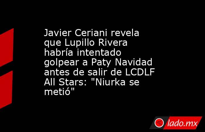 Javier Ceriani revela que Lupillo Rivera habría intentado golpear a Paty Navidad antes de salir de LCDLF All Stars: 