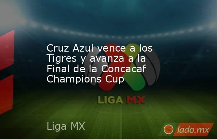 Cruz Azul vence a los Tigres y avanza a la Final de la Concacaf Champions Cup. Noticias en tiempo real