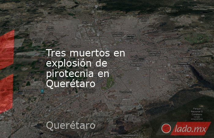 Tres muertos en explosión de pirotecnia en Querétaro. Noticias en tiempo real