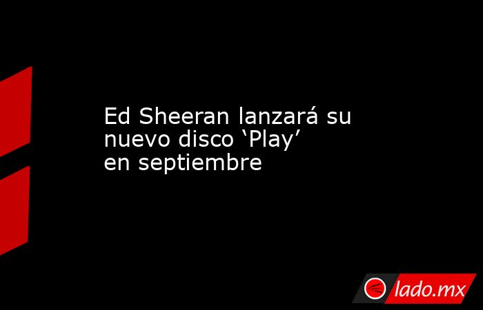 Ed Sheeran lanzará su nuevo disco ‘Play’ en septiembre. Noticias en tiempo real