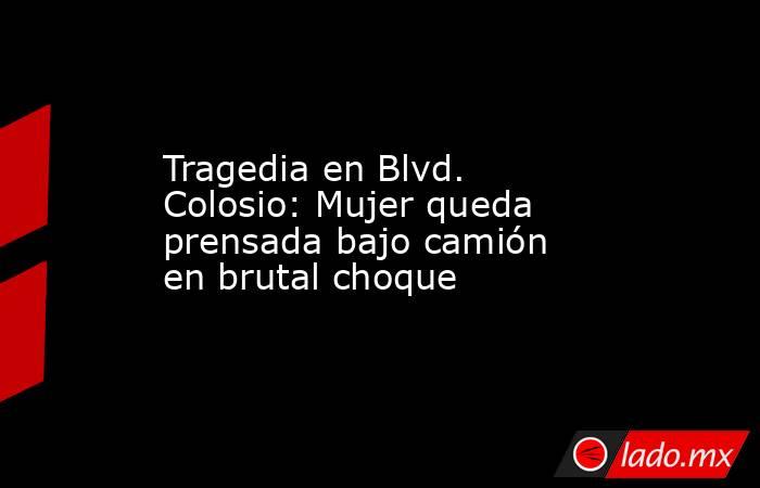 Tragedia en Blvd. Colosio: Mujer queda prensada bajo camión en brutal choque. Noticias en tiempo real