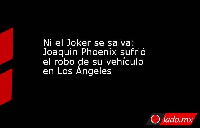 Ni el Joker se salva: Joaquin Phoenix sufrió el robo de su vehículo en Los Ángeles. Noticias en tiempo real