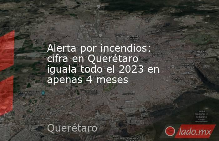 Alerta por incendios: cifra en Querétaro iguala todo el 2023 en apenas 4 meses. Noticias en tiempo real