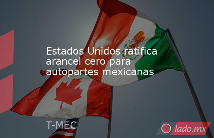 Estados Unidos ratifica arancel cero para autopartes mexicanas. Noticias en tiempo real