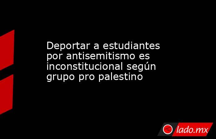 Deportar a estudiantes por antisemitismo es inconstitucional según grupo pro palestino. Noticias en tiempo real