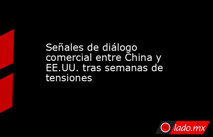 Señales de diálogo comercial entre China y EE.UU. tras semanas de tensiones. Noticias en tiempo real