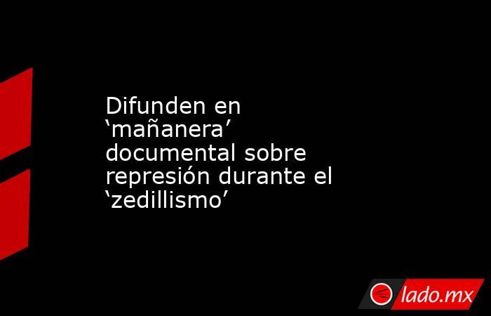 Difunden en ‘mañanera’ documental sobre represión durante el ‘zedillismo’. Noticias en tiempo real