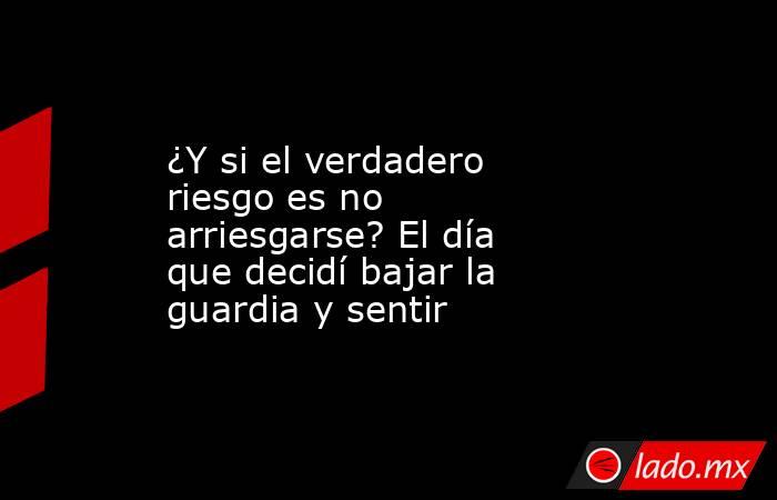 ¿Y si el verdadero riesgo es no arriesgarse? El día que decidí bajar la guardia y sentir. Noticias en tiempo real