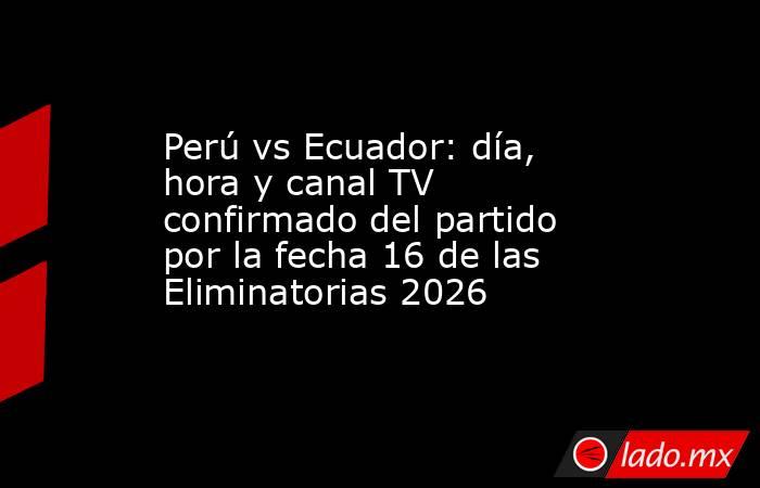 Perú vs Ecuador: día, hora y canal TV confirmado del partido por la fecha 16 de las Eliminatorias 2026. Noticias en tiempo real