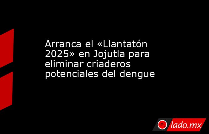Arranca el «Llantatón 2025» en Jojutla para eliminar criaderos potenciales del dengue. Noticias en tiempo real