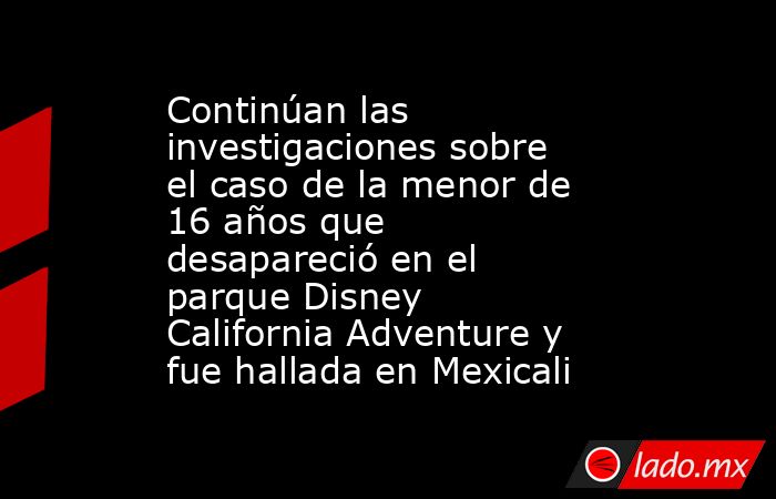 Continúan las investigaciones sobre el caso de la menor de 16 años que desapareció en el parque Disney California Adventure y fue hallada en Mexicali. Noticias en tiempo real