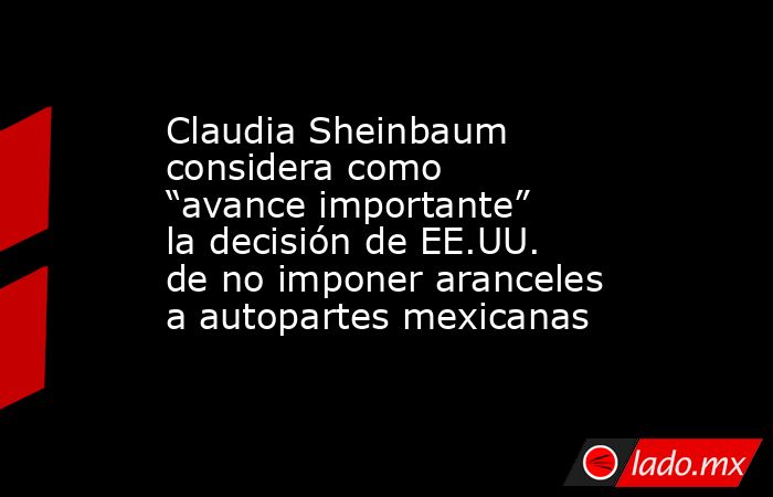 Claudia Sheinbaum considera como “avance importante” la decisión de EE.UU. de no imponer aranceles a autopartes mexicanas. Noticias en tiempo real
