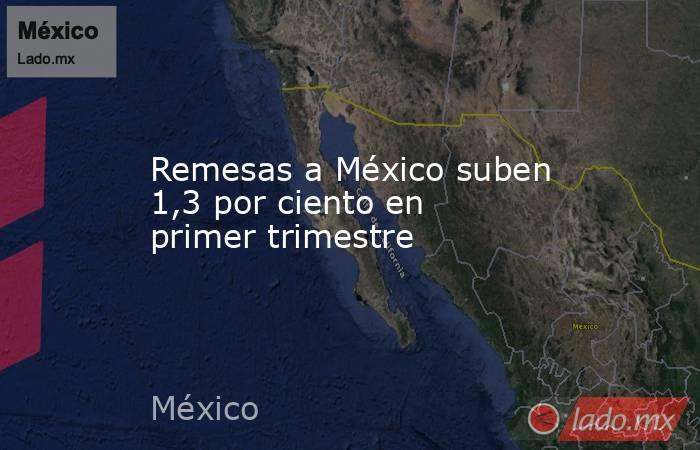 Remesas a México suben 1,3 por ciento en primer trimestre. Noticias en tiempo real