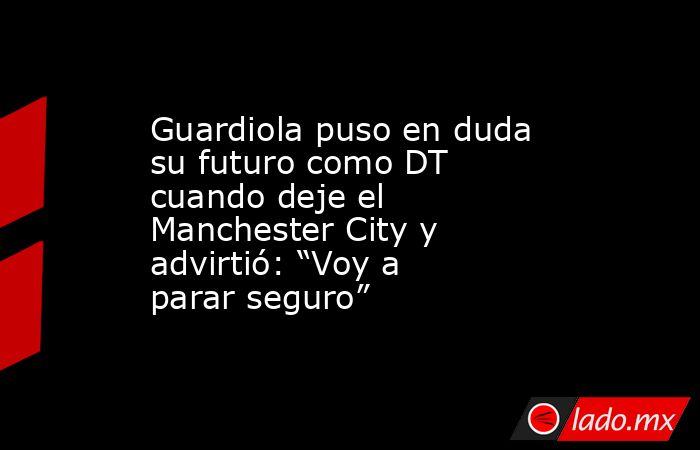Guardiola puso en duda su futuro como DT cuando deje el Manchester City y advirtió: “Voy a parar seguro”  . Noticias en tiempo real