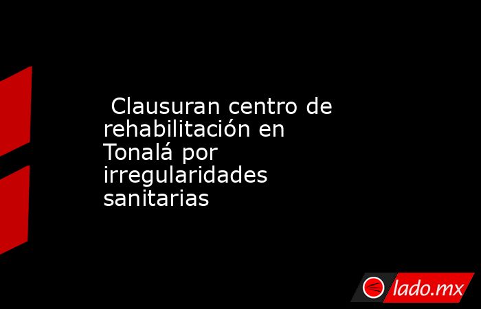  Clausuran centro de rehabilitación en Tonalá por irregularidades sanitarias. Noticias en tiempo real