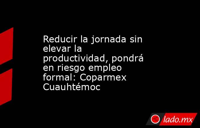 Reducir la jornada sin elevar la productividad, pondrá en riesgo empleo formal: Coparmex Cuauhtémoc. Noticias en tiempo real