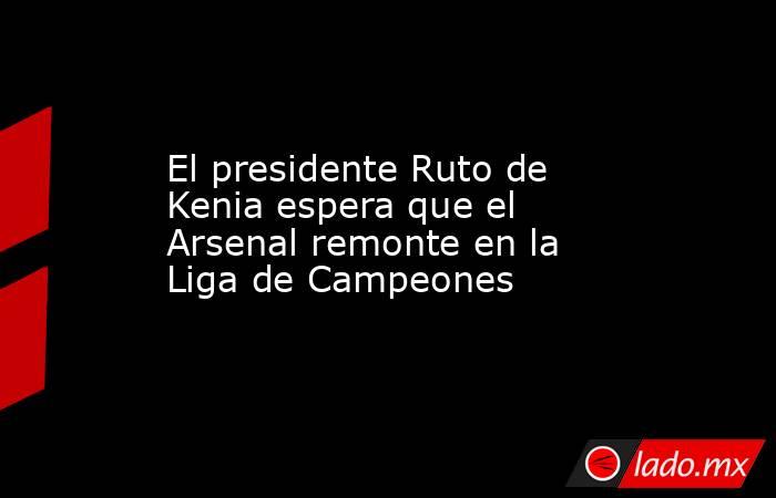 El presidente Ruto de Kenia espera que el Arsenal remonte en la Liga de Campeones. Noticias en tiempo real