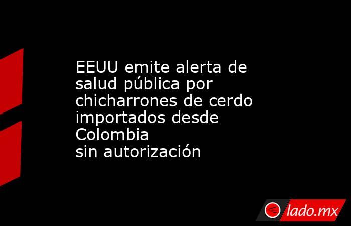 EEUU emite alerta de salud pública por chicharrones de cerdo importados desde Colombia sin autorización. Noticias en tiempo real
