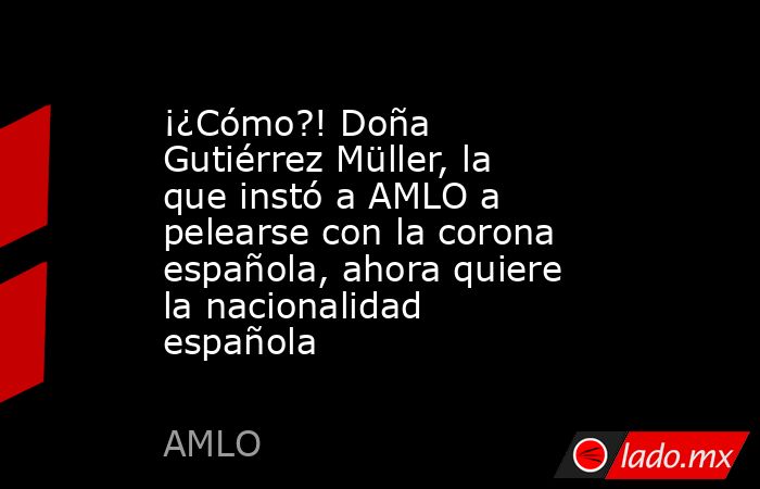 ¡¿Cómo?! Doña Gutiérrez Müller, la que instó a AMLO a pelearse con la corona española, ahora quiere la nacionalidad española. Noticias en tiempo real