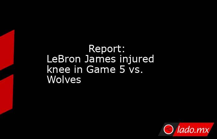             Report: LeBron James injured knee in Game 5 vs. Wolves        . Noticias en tiempo real
