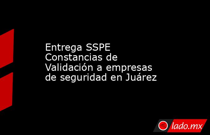 Entrega SSPE Constancias de Validación a empresas de seguridad en Juárez. Noticias en tiempo real