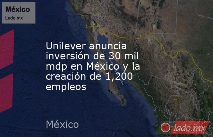 Unilever anuncia inversión de 30 mil mdp en México y la creación de 1,200 empleos. Noticias en tiempo real