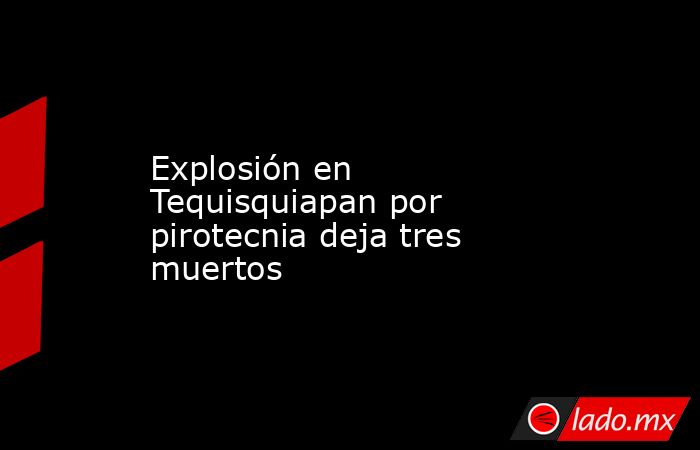 Explosión en Tequisquiapan por pirotecnia deja tres muertos. Noticias en tiempo real