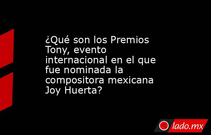 ¿Qué son los Premios Tony, evento internacional en el que fue nominada la compositora mexicana Joy Huerta?. Noticias en tiempo real